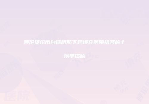 呼伦贝尔市自体脂肪下巴填充医院排名前十榜单揭晓