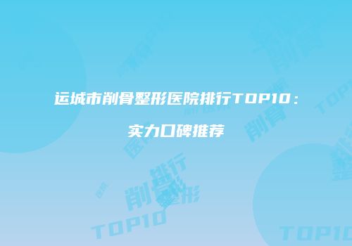 运城市削骨整形医院排行TOP10：实力口碑推荐
