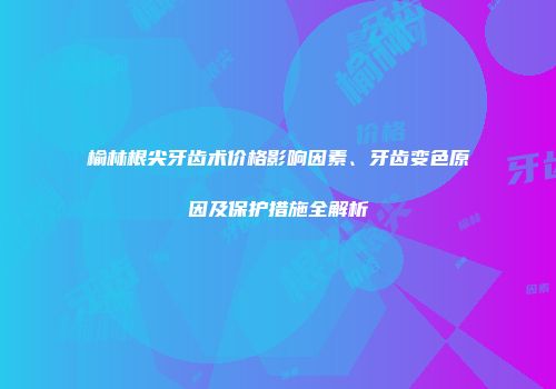 榆林根尖牙齿术价格影响因素、牙齿变色原因及保护措施全解析