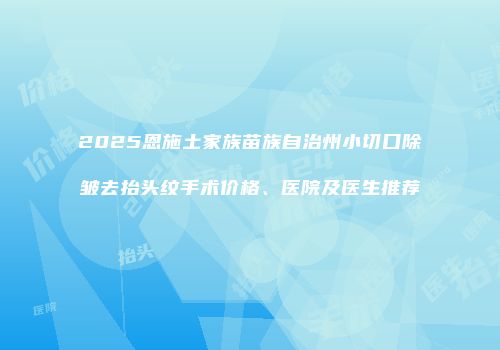 2025恩施土家族苗族自治州小切口除皱去抬头纹手术价格、医院及医生推荐