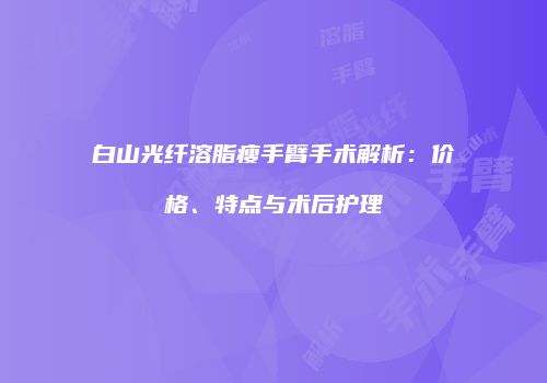 白山光纤溶脂瘦手臂手术解析：价格、特点与术后护理
