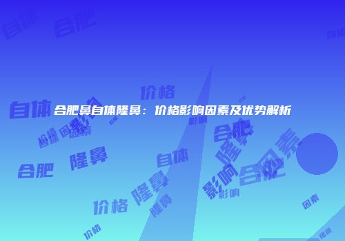 合肥鼻自体隆鼻：价格影响因素及优势解析