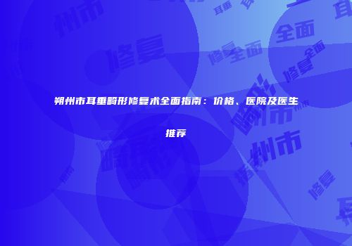 朔州市耳垂畸形修复术全面指南：价格、医院及医生推荐