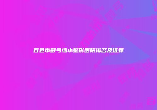 百色市颧弓缩小整形医院排名及推荐