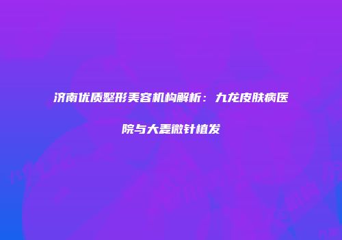 济南优质整形美容机构解析：九龙皮肤病医院与大麦微针植发