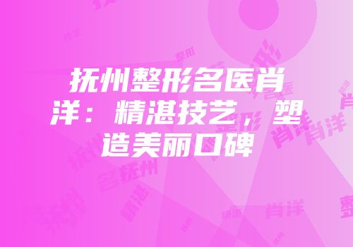 抚州整形名医肖洋：精湛技艺，塑造美丽口碑