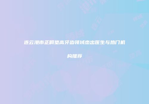连云港市正畸垫高牙齿领域杰出医生与热门机构推荐
