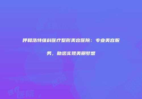 呼和浩特维科医疗整形美容医院：专业美容服务，助您实现美丽梦想