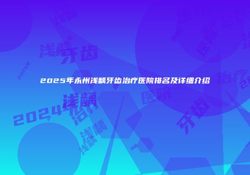 2025年永州浅龋牙齿治疗医院排名及详细介绍