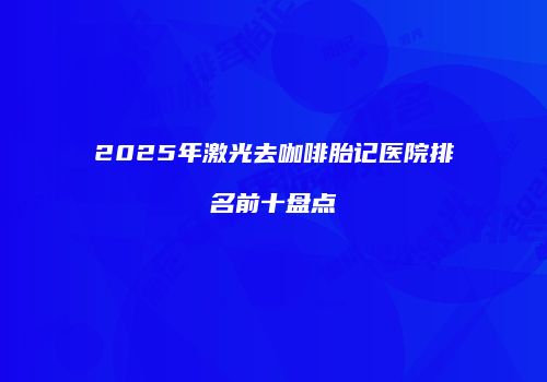 2025年激光去咖啡胎记医院排名前十盘点