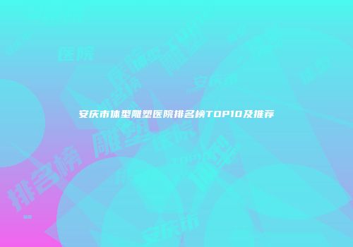 安庆市体型雕塑医院排名榜TOP10及推荐