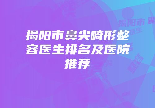 揭阳市鼻尖畸形整容医生排名及医院推荐
