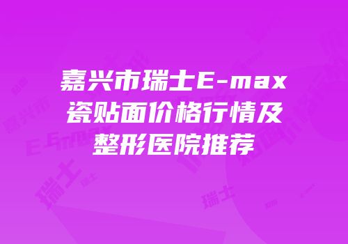 嘉兴市瑞士E-max瓷贴面价格行情及整形医院推荐