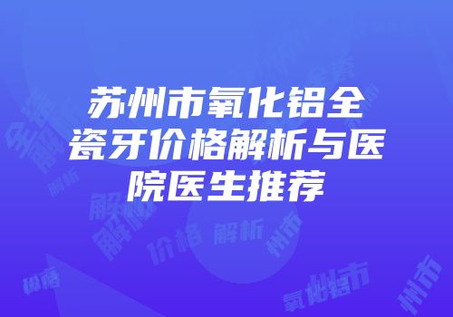 苏州市氧化铝全瓷牙价格解析与医院医生推荐