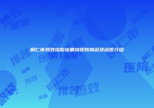 铜仁市热效溶脂祛眼袋医院排名及名医介绍