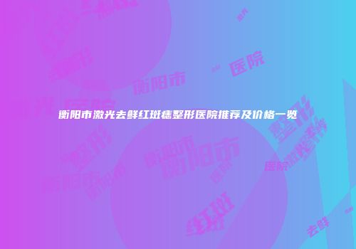 衡阳市激光去鲜红斑痣整形医院推荐及价格一览