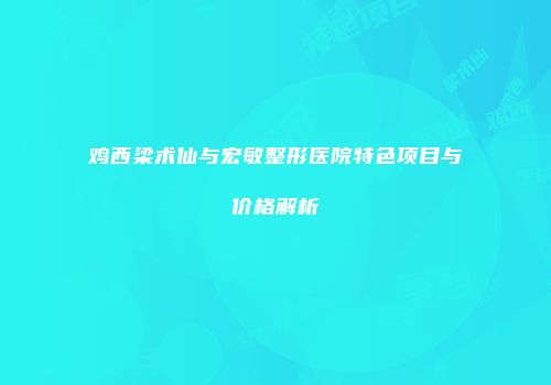 鸡西梁术仙与宏敏整形医院特色项目与价格解析