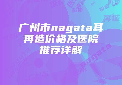 广州市nagata耳再造价格及医院推荐详解