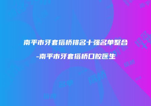 南平市牙套搭桥排名十强名单整合-南平市牙套搭桥口腔医生