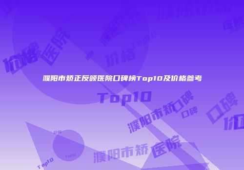 濮阳市矫正反颌医院口碑榜Top10及价格参考