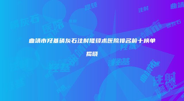 曲靖市羟基磷灰石注射隆颏术医院排名前十榜单揭晓