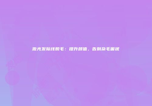 激光发际线脱毛：提升颜值，告别杂毛困扰