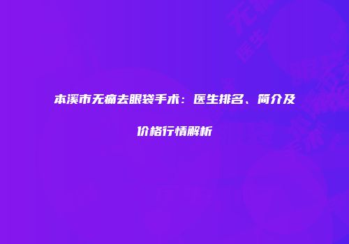本溪市无痛去眼袋手术：医生排名、简介及价格行情解析
