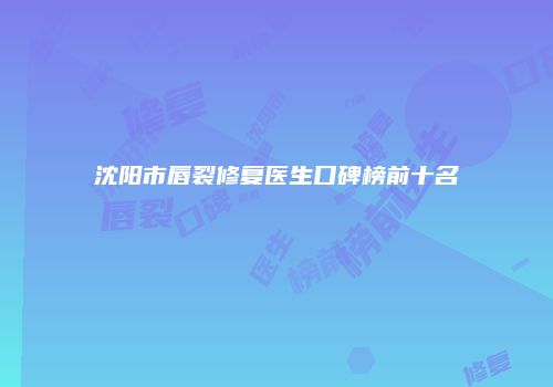 沈阳市唇裂修复医生口碑榜前十名