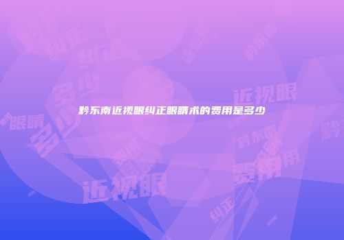 黔东南近视眼纠正眼睛术的费用是多少