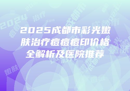 2025成都市彩光嫩肤治疗痘痘痘印价格全解析及医院推荐