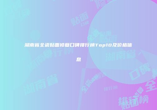 湖南省全瓷贴面修复口碑排行榜Top10及价格信息