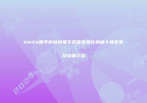2025四平市硅胶隆下巴医生排行榜前十强发布及详细介绍