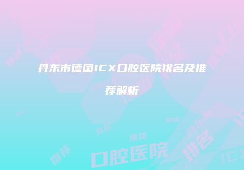 丹东市德国ICX口腔医院排名及推荐解析