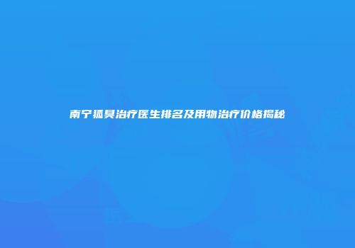 南宁狐臭治疗医生排名及用物治疗价格揭秘