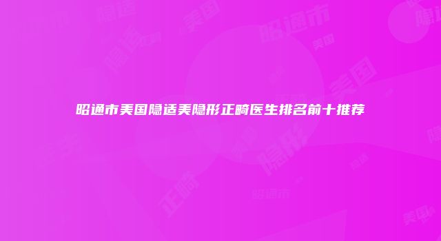 昭通市美国隐适美隐形正畸医生排名前十推荐