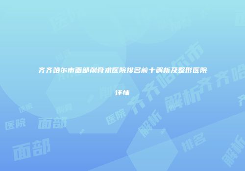 齐齐哈尔市面部削骨术医院排名前十解析及整形医院详情