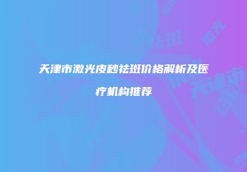 天津市激光皮秒祛斑价格解析及医疗机构推荐