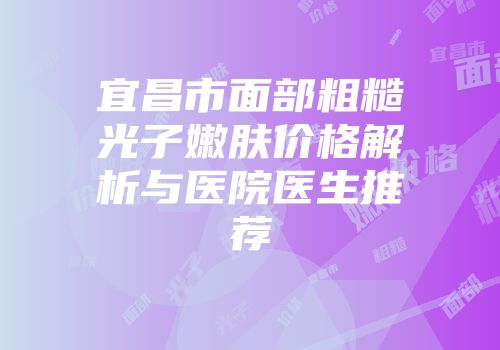 宜昌市面部粗糙光子嫩肤价格解析与医院医生推荐
