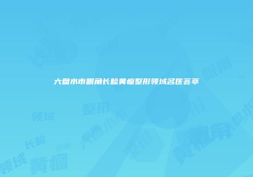 六盘水市眼角长睑黄瘤整形领域名医荟萃