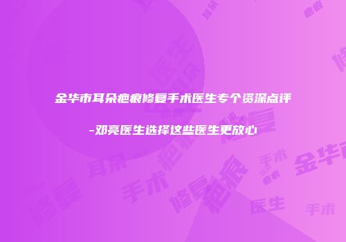 金华市耳朵疤痕修复手术医生专个资深点评-邓亮医生选择这些医生更放心