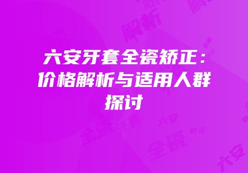 六安牙套全瓷矫正：价格解析与适用人群探讨