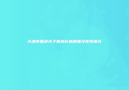天津市面部光子嫩肤价格明细及医院推荐