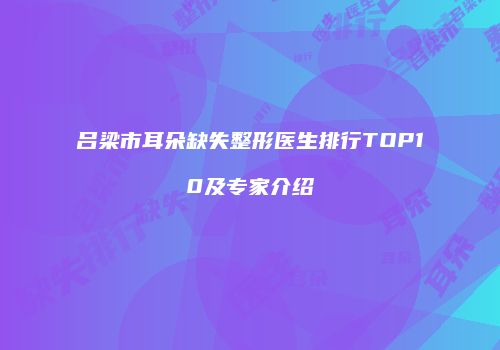 吕梁市耳朵缺失整形医生排行TOP10及专家介绍