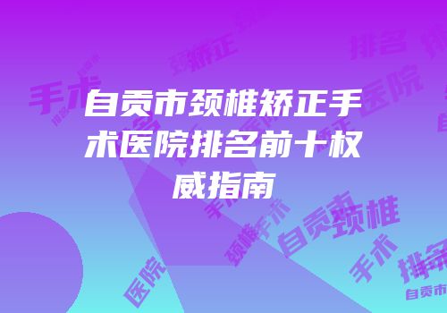 自贡市颈椎矫正手术医院排名前十权威指南