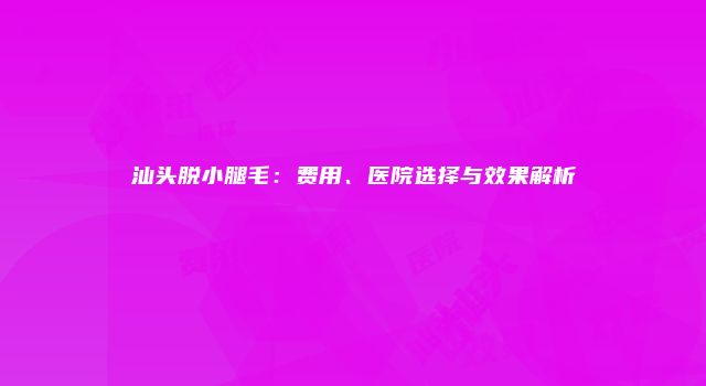 汕头脱小腿毛：费用、医院选择与效果解析
