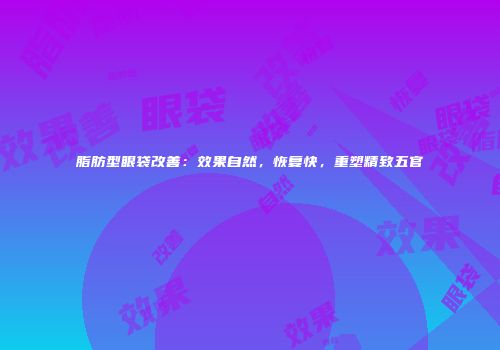 脂肪型眼袋改善：效果自然，恢复快，重塑精致五官