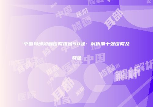 中国耳部修复医院排名50强：解析前十强医院及特色