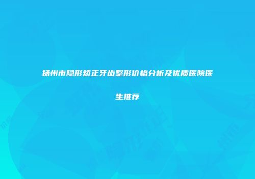 扬州市隐形矫正牙齿整形价格分析及优质医院医生推荐