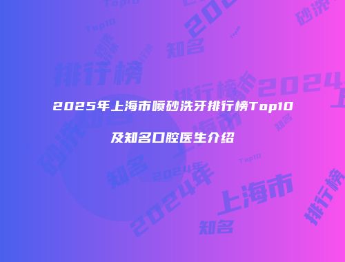 2025年上海市喷砂洗牙排行榜Top10及知名口腔医生介绍