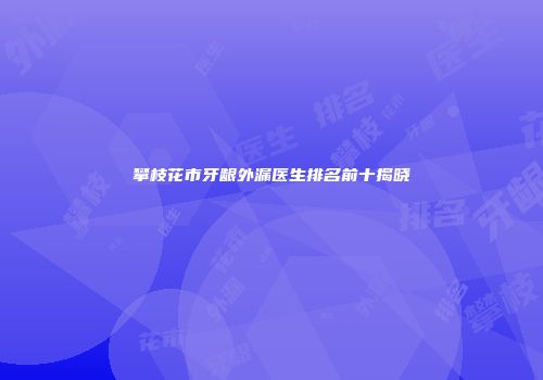 攀枝花市牙龈外漏医生排名前十揭晓